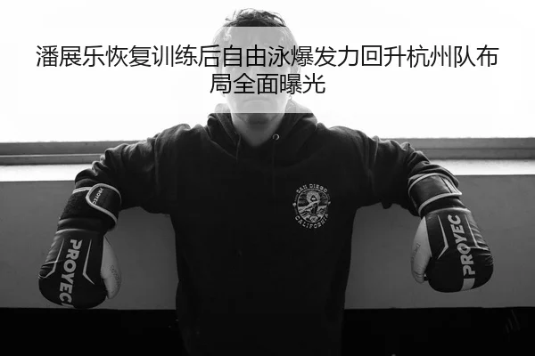 潘展乐恢复训练后自由泳爆发力回升杭州队布局全面曝光